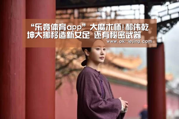 “乐竟体育app”大魔术师!郝伟乾坤大挪移造新女足 还有秘密武器(图1) 乐竟体育app